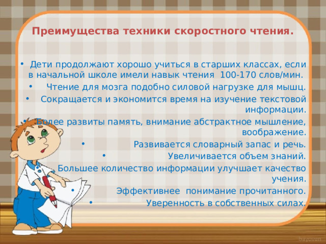  Преимущества техники скоростного чтения.   Дети продолжают хорошо учиться в старших классах, если в начальной школе имели навык чтения 100-170 слов/мин. Чтение для мозга подобно силовой нагрузке для мышц. Сокращается и экономится время на изучение текстовой информации. Более развиты память, внимание абстрактное мышление, воображение. Развивается словарный запас и речь. Увеличивается объем знаний. Большее количество информации улучшает качество учения. Эффективнее понимание прочитанного. Уверенность в собственных силах. 