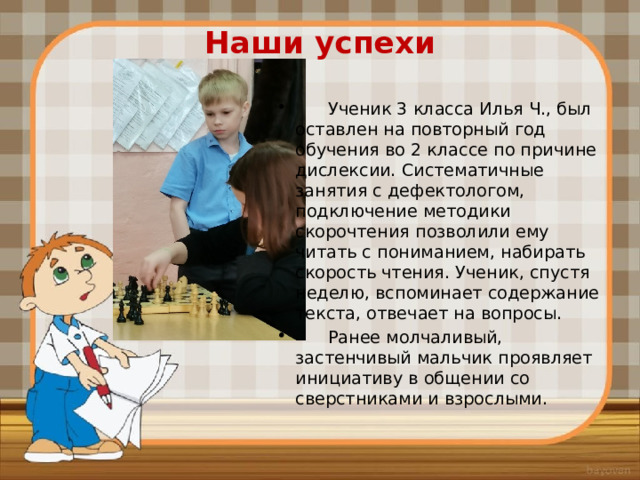 Наши успехи    Ученик 3 класса Илья Ч., был оставлен на повторный год обучения во 2 классе по причине дислексии. Систематичные занятия с дефектологом, подключение методики скорочтения позволили ему читать с пониманием, набирать скорость чтения. Ученик, спустя неделю, вспоминает содержание текста, отвечает на вопросы.  Ранее молчаливый, застенчивый мальчик проявляет инициативу в общении со сверстниками и взрослыми. 