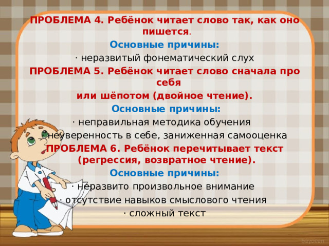 ПРОБЛЕМА 4. Ребёнок читает слово так, как оно пишется .  Основные причины: · неразвитый фонематический слух ПРОБЛЕМА 5. Ребёнок читает слово сначала про себя или шёпотом (двойное чтение).  Основные причины: · неправильная методика обучения · неуверенность в себе, заниженная самооценка ПРОБЛЕМА 6. Ребёнок перечитывает текст (регрессия, возвратное чтение). Основные причины: · неразвито произвольное внимание · отсутствие навыков смыслового чтения · сложный текст 