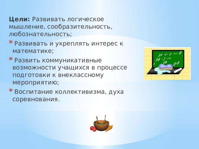 Цели: Развивать логическое мышление, сообразительность, любознательность;  Развивать и укреплять интерес к математике;  Развить коммуникативные возможности учащихся в процессе подготовки к внеклассному мероприятию;  Воспитание коллективизма, духа соревнования. 