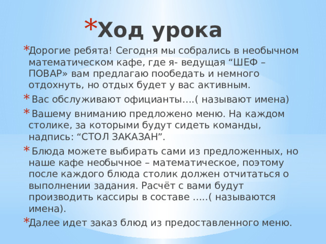 Ход урока Дорогие ребята! Сегодня мы собрались в необычном математическом кафе, где я- ведущая “ШЕФ – ПОВАР» вам предлагаю пообедать и немного отдохнуть, но отдых будет у вас активным.  Вас обслуживают официанты….( называют имена)  Вашему вниманию предложено меню. На каждом столике, за которыми будут сидеть команды, надпись: “СТОЛ ЗАКАЗАН”.  Блюда можете выбирать сами из предложенных, но наше кафе необычное – математическое, поэтому после каждого блюда столик должен отчитаться о выполнении задания. Расчёт с вами будут производить кассиры в составе …..( называются имена). Далее идет заказ блюд из предоставленного меню. 