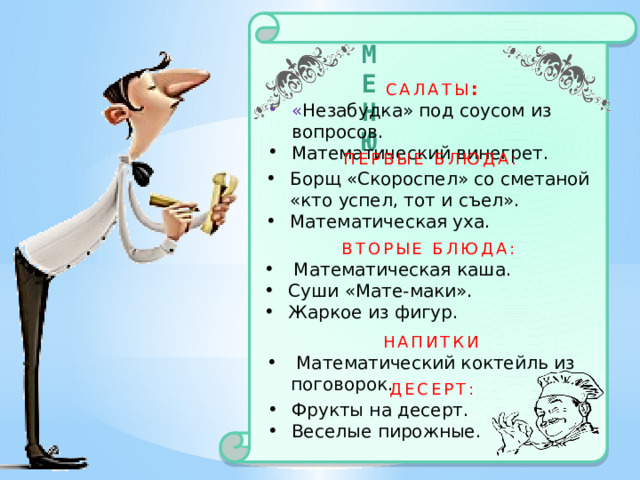 МЕНЮ Салаты : « Незабудка» под соусом из вопросов. Математический винегрет. Первые блюда: Борщ «Скороспел» со сметаной «кто успел, тот и съел». Математическая уха. Вторые блюда:  Математическая каша. Суши «Мате-маки». Жаркое из фигур. напитки  Математический коктейль из поговорок. десерт: Фрукты на десерт. Веселые пирожные. 
