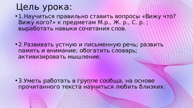  Цель урока: 1.Научиться правильно ставить вопросы «Вижу что? Вижу кого?» к предметам М.р., Ж. р., С. р. ; выработать навыки сочетания слов. 2.Развивать устную и письменную речь; развить память и внимание; обогатить словарь; активизировать мышление. 3.Уметь работать в группе сообща, на основе прочитанного текста научиться любить близких. 