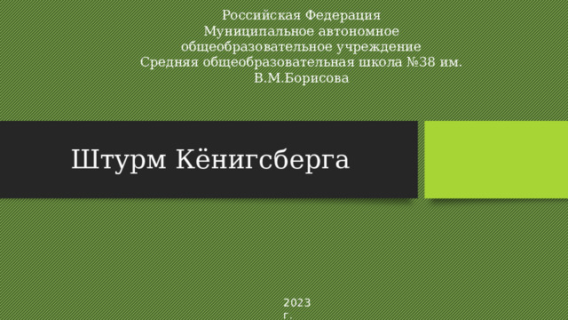 Российская Федерация  Муниципальное автономное общеобразовательное учреждение  Средняя общеобразовательная школа №38 им. В.М.Борисова Штурм Кёнигсберга 2023 г. 
