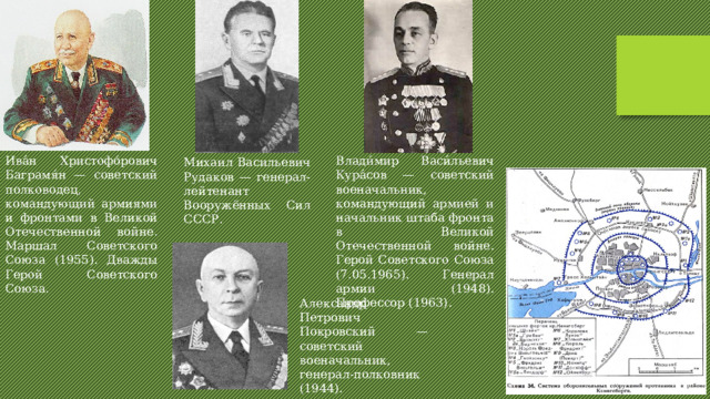 Ива́н Христофо́рович Баграмя́н — советский полководец, командующий армиями и фронтами в Великой Отечественной войне. Маршал Советского Союза (1955). Дважды Герой Советского Союза. Влади́мир Васи́льевич Кура́сов — советский военачальник, командующий армией и начальник штаба фронта в Великой Отечественной войне. Герой Советского Союза (7.05.1965). Генерал армии (1948). Профессор (1963). Михаил Васильевич Рудаков — генерал-лейтенант Вооружённых Сил СССР. Александр Петрович Покровский — советский военачальник, генерал-полковник (1944). 