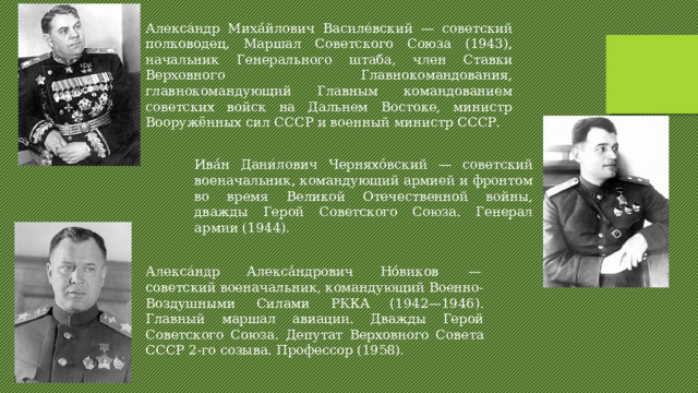Алекса́ндр Миха́йлович Василе́вский — советский полководец, Маршал Советского Союза (1943), начальник Генерального штаба, член Ставки Верховного Главнокомандования, главнокомандующий Главным командованием советских войск на Дальнем Востоке, министр Вооружённых сил СССР и военный министр СССР. Ива́н Дани́лович Черняхо́вский — советский военачальник, командующий армией и фронтом во время Великой Отечественной войны, дважды Герой Советского Союза. Генерал армии (1944). Алекса́ндр Алекса́ндрович Но́виков  — советский военачальник, командующий Военно-Воздушными Силами РККА (1942—1946). Главный маршал авиации. Дважды Герой Советского Союза. Депутат Верховного Совета СССР 2-го созыва. Профессор (1958). 