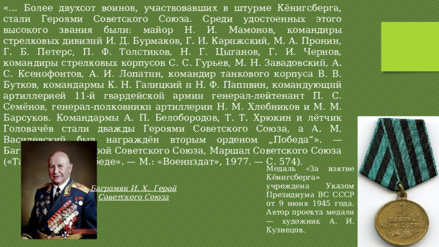 «… Более двухсот воинов, участвовавших в штурме Кёнигсберга, стали Героями Советского Союза. Среди удостоенных этого высокого звания были: майор Н. И. Мамонов, командиры стрелковых дивизий И. Д. Бурмаков, Г. И. Карижский, М. А. Пронин, Г. Б. Петерс, П. Ф. Толстиков, Н. Г. Цыганов, Г. И. Чернов, командиры стрелковых корпусов С. С. Гурьев, М. Н. Завадовский, А. С. Ксенофонтов, А. И. Лопатин, командир танкового корпуса В. В. Бутков, командармы К. Н. Галицкий и Н. Ф. Папивин, командующий артиллерией 11-й гвардейской армии генерал-лейтенант П. С. Семёнов, генерал-полковники артиллерии Н. М. Хлебников и М. М. Барсуков. Командармы А. П. Белобородов, Т. Т. Хрюкин и лётчик Головачёв стали дважды Героями Советского Союза, а А. М. Василевский был награждён вторым орденом „Победа“». — Баграмян И. Х., Герой Советского Союза, Маршал Советского Союза («Так шли мы к победе». — М.: «Воениздат», 1977. — С. 574). Медаль «За взятие Кёнигсберга» учреждена Указом Президиума ВС СССР от 9 июня 1945 года. Автор проекта медали — художник А. И. Кузнецов. Баграмян И. Х., Герой Советского Союза 