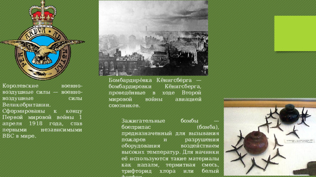 Бомбардиро́вка Кёнигсбе́рга — бомбардировки Кёнигсберга, проведённые в ходе Второй мировой войны авиацией союзников. Королевские военно-воздушные силы — военно-воздушные силы Великобритании. Сформированы к концу Первой мировой войны 1 апреля 1918 года, став первыми независимыми ВВС в мире. Зажигательные бомбы — боеприпас (бомба), предназначенный для вызывания пожаров и разрушения оборудования воздействием высоких температур. Для начинки её используются такие материалы как напалм, термитная смесь, трифторид хлора или белый фосфор. 