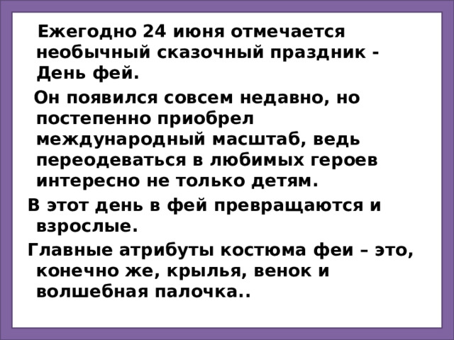  Ежегодно 24 июня отмечается необычный сказочный праздник - День фей.  Он появился совсем недавно, но постепенно приобрел международный масштаб, ведь переодеваться в любимых героев интересно не только детям. В этот день в фей превращаются и взрослые. Главные атрибуты костюма феи – это, конечно же, крылья, венок и волшебная палочка.. 