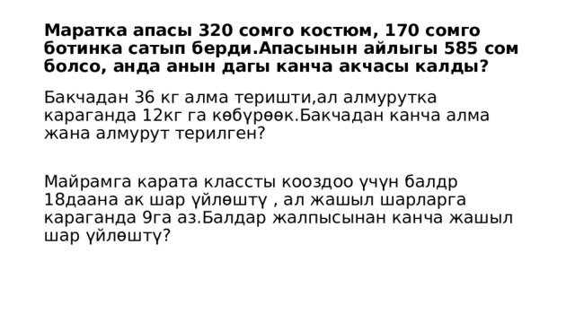 Маратка апасы 320 сомго костюм, 170 сомго ботинка сатып берди.Апасынын айлыгы 585 сом болсо, анда анын дагы канча акчасы калды? Бакчадан 36 кг алма теришти,ал алмурутка караганда 12кг га көбүрөөк.Бакчадан канча алма жана алмурут терилген? Майрамга карата классты кооздоо үчүн балдр 18даана ак шар үйлөштү , ал жашыл шарларга караганда 9га аз.Балдар жалпысынан канча жашыл шар үйлөштү? 