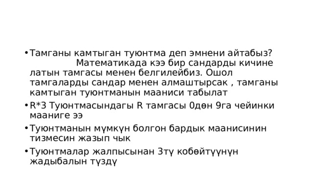 Тамганы камтыган туюнтма деп эмнени айтабыз? Математикада кээ бир сандарды кичине латын тамгасы менен белгилейбиз. Ошол тамгаларды сандар менен алмаштырсак , тамганы камтыган туюнтманын мааниси табылат R*3 Туюнтмасындагы R тамгасы 0дөн 9га чейинки мааниге ээ Туюнтманын мүмкүн болгон бардык маанисинин тизмесин жазып чык Туюнтмалар жалпысынан 3тү кобөйтүүнүн жадыбалын түздү 