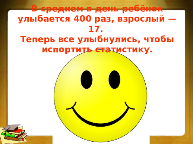 В среднем в день ребёнок улыбается 400 раз, взрослый — 17. Теперь все улыбнулись, чтобы испортить статистику. 