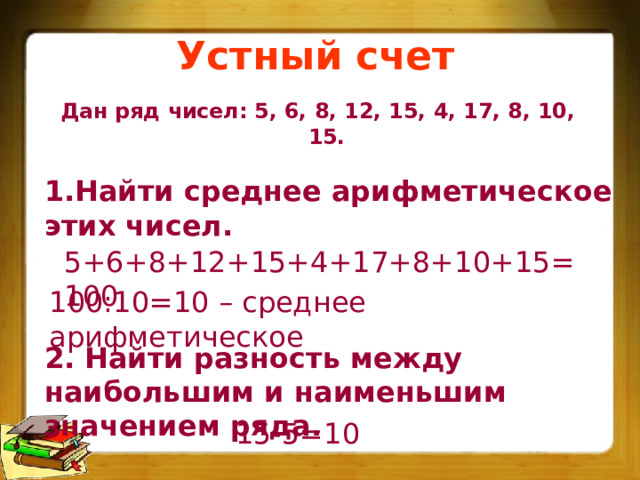 Устный счет Дан ряд чисел: 5, 6, 8, 12, 15, 4, 17, 8, 10, 15. 1.Найти среднее арифметическое этих чисел. 5+6+8+12+15+4+17+8+10+15=100 100:10=10 – среднее арифметическое 2. Найти разность между наибольшим и наименьшим значением ряда. 15-5=10  