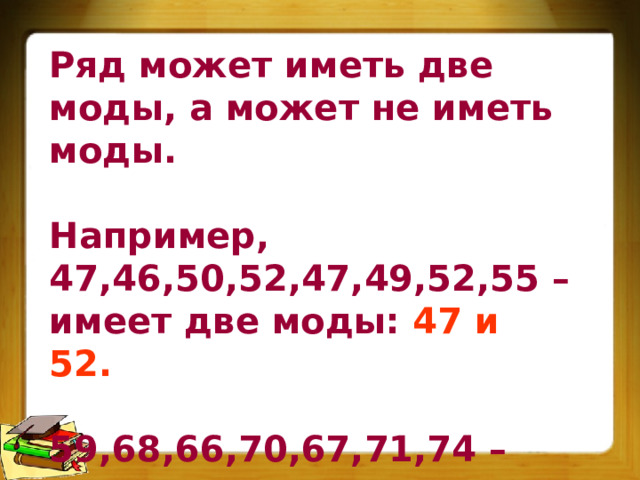 Ряд может иметь две моды, а может не иметь моды.  Например, 47,46,50,52,47,49,52,55 – имеет две моды: 47 и 52.  59,68,66,70,67,71,74 – этот ряд не имеет моды. 