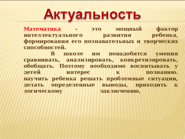Математика - это мощный фактор интеллектуального развития ребенка, формирования его познавательных и творческих способностей.   В школе им понадобятся умения сравнивать, анализировать, конкретизировать, обобщать. Поэтому необходимо воспитывать у детей интерес к познанию.  научить ребенка решать проблемные ситуации, делать определенные выводы, приходить к логическому заключению,   