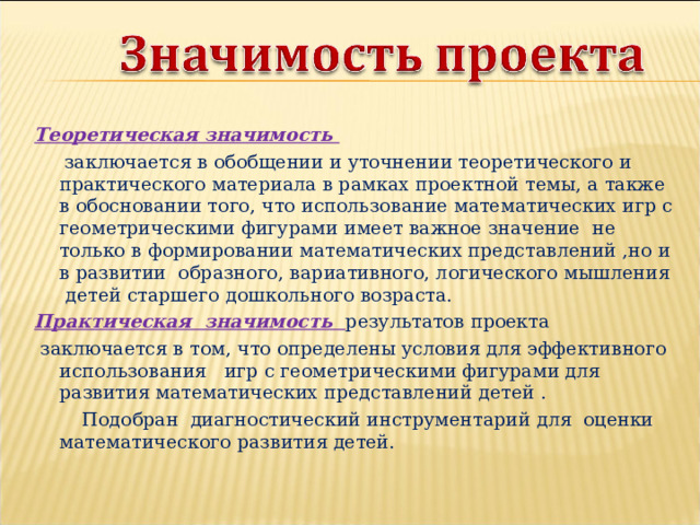 Теоретическая значимость  заключается в обобщении и уточнении теоретического и практического материала в рамках проектной темы, а также в обосновании того, что использование математических игр с геометрическими фигурами имеет важное значение не только в формировании математических представлений ,но и в развитии образного, вариативного, логического мышления детей старшего дошкольного возраста. Практическая значимость результатов проекта  заключается в том, что определены условия для эффективного использования игр с геометрическими фигурами для развития математических представлений детей .  Подобран диагностический инструментарий для оценки математического развития детей. 