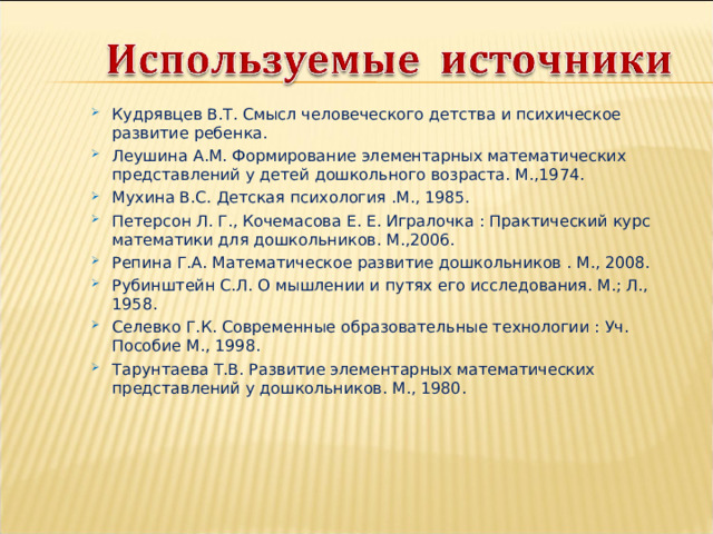 Кудрявцев В.Т. Смысл человеческого детства и психическое развитие ребенка. Леушина А.М. Формирование элементарных математических представлений у детей дошкольного возраста. М.,1974. Мухина В.С. Детская психология .М., 1985. Петерсон Л. Г., Кочемасова Е. Е. Игралочка : Практический курс математики для дошкольников. М.,2006. Репина Г.А. Математическое развитие дошкольников . М., 2008. Рубинштейн С.Л. О мышлении и путях его исследования. М.; Л., 1958. Селевко Г.К. Современные образовательные технологии : Уч. Пособие М., 1998. Тарунтаева Т.В. Развитие элементарных математических представлений у дошкольников. М., 1980. 