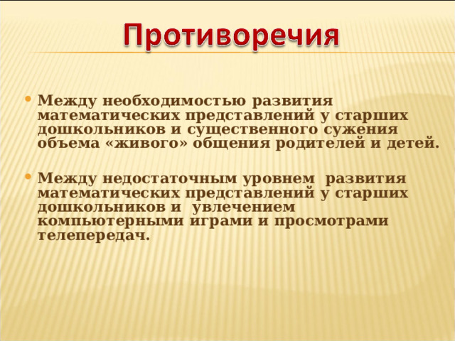 Между необходимостью развития математических представлений у старших дошкольников и существенного сужения объема «живого» общения родителей и детей.  Между недостаточным уровнем развития математических представлений у старших дошкольников и увлечением компьютерными играми и просмотрами телепередач. 