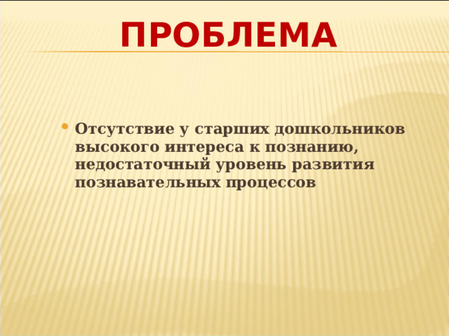 ПРОБЛЕМА Отсутствие у старших дошкольников высокого интереса к познанию, недостаточный уровень развития познавательных процессов    