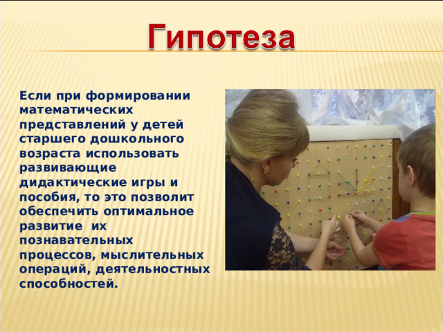  Если при формировании математических представлений у детей старшего дошкольного возраста использовать развивающие дидактические игры и пособия, то это позволит обеспечить оптимальное развитие их познавательных процессов, мыслительных операций, деятельностных способностей.  