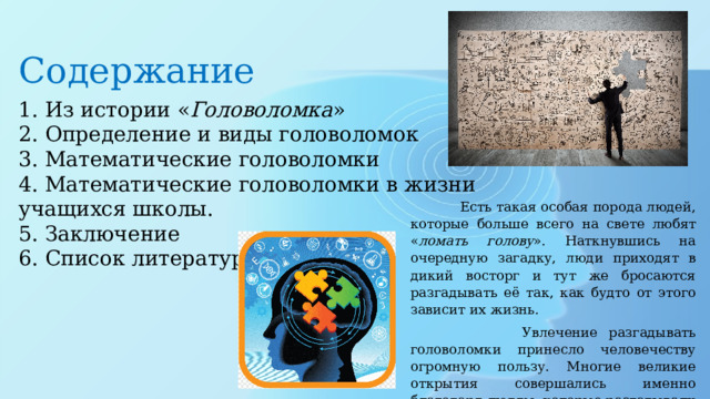 Содержание 1. Из истории « Головоломка »  2. Определение и виды головоломок  3. Математические головоломки  4. Математические головоломки в жизни учащихся школы.  5. Заключение 6. Список литературы.  Есть такая особая порода людей, которые больше всего на свете любят « ломать голову ». Наткнувшись на очередную загадку, люди приходят в дикий восторг и тут же бросаются разгадывать её так, как будто от этого зависит их жизнь.  Увлечение разгадывать головоломки принесло человечеству огромную пользу. Многие великие открытия совершались именно благодаря людям, которые разгадывали разного рода загадки. 