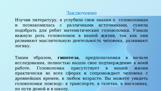 Заключение Изучив литературу, я углубила свои знания о головоломках и познакомилась с различными источниками, сумела подобрать для ребят математические головоломки. Узнала важную роль головоломок в нашей жизни, так как они развивают мыслительную деятельность человека, развивают логику.  Таким образом, гипотеза , предполагаемая в начале исследования, полностью нашла свое подтверждение в моей работе. Головоломка присутствует в нашей жизни практически во всех сферах и сопровождает человека с древнейших времен, в любом возрасте. Вы можете увидеть головоломки повсюду: в транспорте, в газетах, в магазинах, по пути домой и в школу. 
