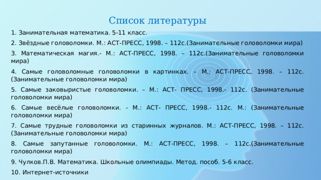 Список литературы 1. Занимательная математика. 5-11 класс. 2. Звёздные головоломки. М.: АСТ-ПРЕСС, 1998. – 112с.(Занимательные головоломки мира) 3. Математическая магия.- М.: АСТ-ПРЕСС, 1998. – 112с.(Занимательные головоломки мира) 4. Самые головоломные головоломки в картинках. – М.: АСТ-ПРЕСС, 1998. – 112с.(Занимательные головоломки мира) 5. Самые заковыристые головоломки. – М.: АСТ- ПРЕСС, 1998.- 112с. (Занимательные головоломки мира) 6. Самые весёлые головоломки. - М.: АСТ- ПРЕСС, 1998.- 112с. М.: (Занимательные головоломки мира) 7. Самые трудные головоломки из старинных журналов. М.: АСТ-ПРЕСС, 1998. – 112с.(Занимательные головоломки мира) 8. Самые запутанные головоломки. М.: АСТ-ПРЕСС, 1998. – 112с.(Занимательные головоломки мира) 9. Чулков.П.В. Математика. Школьные олимпиады. Метод. пособ. 5-6 класс. 10. Интернет-источники 