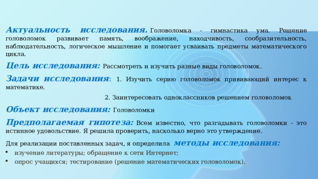 Актуальность исследования.   Головоломка - гимнастика ума. Решение головоломок развивает память, воображение, находчивость, сообразительность, наблюдательность, логическое мышление и помогает усваивать предметы математического цикла. Цель исследования:   Рассмотреть и изучить разные виды головоломок. Задачи исследования : 1.  Изучить серию головоломок прививающий интерес к математике.  2. Заинтересовать одноклассников решением головоломок Объект исследования:   Головоломки Предполагаемая гипотеза:   Всем известно, что разгадывать головоломки - это истинное удовольствие. Я решила проверить, насколько верно это утверждение. Для реализации поставленных задач, я определила методы исследования: изучение литературы; обращение к сети Интернет; опрос учащихся; тестирование (решение математических головоломок). 