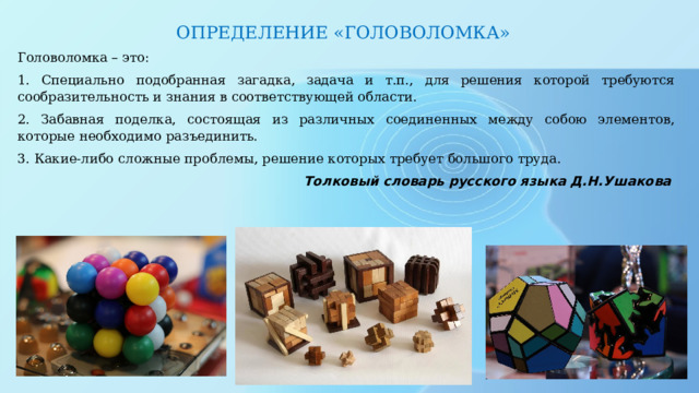 ОПРЕДЕЛЕНИЕ «ГОЛОВОЛОМКА» Головоломка – это: 1. Специально подобранная загадка, задача и т.п., для решения которой требуются сообразительность и знания в соответствующей области. 2. Забавная поделка, состоящая из различных соединенных между собою элементов, которые необходимо разъединить. 3. Какие-либо сложные проблемы, решение которых требует большого труда. Толковый словарь русского языка Д.Н.Ушакова   