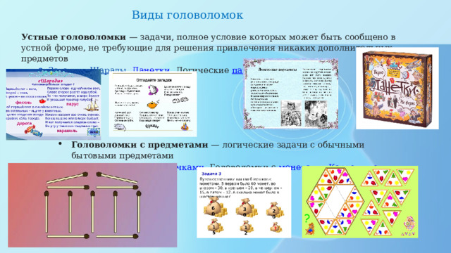 Виды головоломок  Устные головоломки  — задачи, полное условие которых может быть сообщено в устной форме, не требующие для решения привлечения никаких дополнительных предметов Загадки , Шарады , Данетки , Логические  парадоксы Загадки , Шарады , Данетки , Логические  парадоксы Головоломки с предметами  — логические задачи с обычными бытовыми предметами Головоломки со  спичками , Головоломки с  монетами , Карточные  головоломки Головоломки со  спичками , Головоломки с  монетами , Карточные  головоломки 