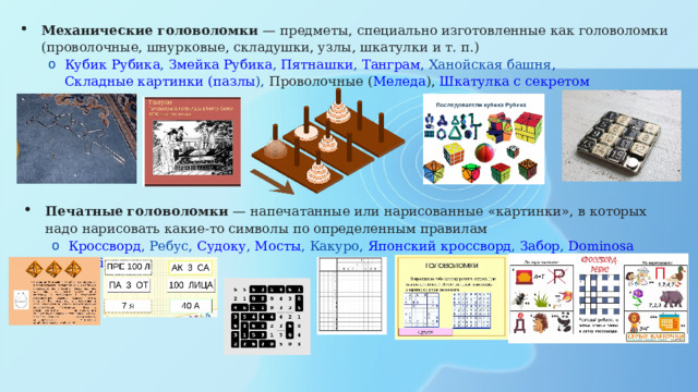 Механические головоломки  — предметы, специально изготовленные как головоломки (проволочные, шнурковые, складушки, узлы, шкатулки и т. п.) Кубик Рубика , Змейка Рубика , Пятнашки , Танграм , Ханойская башня , Складные картинки ( пазлы ) , Проволочные ( Меледа ), Шкатулка с секретом Кубик Рубика , Змейка Рубика , Пятнашки , Танграм , Ханойская башня , Складные картинки ( пазлы ) , Проволочные ( Меледа ), Шкатулка с секретом Печатные головоломки  — напечатанные или нарисованные «картинки», в которых надо нарисовать какие-то символы по определенным правилам Кроссворд , Ребус , Судоку , Мосты , Какуро , Японский кроссворд , Забор , Dominosa  Omnibus Кроссворд , Ребус , Судоку , Мосты , Какуро , Японский кроссворд , Забор , Dominosa  Omnibus 