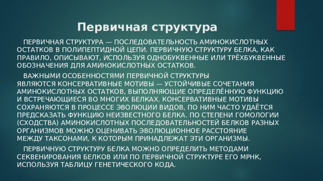 Первичная структура  Первичная структура — последовательность аминокислотных остатков в полипептидной цепи. Первичную структуру белка, как правило, описывают, используя однобуквенные или трёхбуквенные обозначения для аминокислотных остатков.  Важными особенностями первичной структуры являются консервативные мотивы — устойчивые сочетания аминокислотных остатков, выполняющие определённую функцию и встречающиеся во многих белках. Консервативные мотивы сохраняются в процессе эволюции видов, по ним часто удаётся предсказать функцию неизвестного белка. По степени гомологии (сходства) аминокислотных последовательностей белков разных организмов можно оценивать эволюционное расстояние между таксонами, к которым принадлежат эти организмы.  Первичную структуру белка можно определить методами секвенирования белков или по первичной структуре его мРНК, используя таблицу генетического кода. 