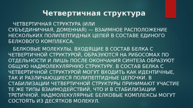 Четвертичная структура  Четвертичная структура (или субъединичная, доменная) — взаимное расположение нескольких полипептидных цепей в составе единого белкового комплекса.  Белковые молекулы, входящие в состав белка с четвертичной структурой, образуются на рибосомах по отдельности и лишь после окончания синтеза образуют общую надмолекулярную структуру. В состав белка с четвертичной структурой могут входить как идентичные, так и различающиеся полипептидные цепочки. В стабилизации четвертичной структуры принимают участие те же типы взаимодействий, что и в стабилизации третичной. Надмолекулярные белковые комплексы могут состоять из десятков молекул. 