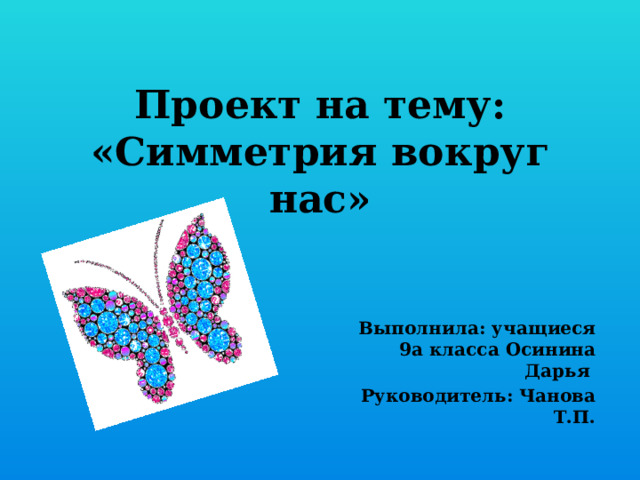 Проект на тему:  «Симметрия вокруг нас»   Выполнила: учащиеся 9а класса Осинина Дарья Руководитель: Чанова Т.П. 