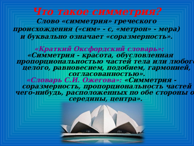 Что такое симметрия? Слово «симметрия» греческого происхождения («сим» - с, «метрон» - мера) и буквально означает «соразмерность».        «Краткий Оксфордский словарь»:  «Симметрия - красота, обусловленная пропорциональностью частей тела или любого целого, равновесием, подобием, гармонией, согласованностью».  «Словарь С.И. Ожегова»: «Симметрия - соразмерность, пропорциональность частей чего-нибудь, расположенных по обе стороны от середины, центра». 