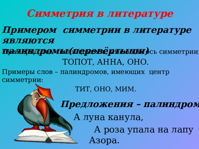 Симметрия в литературе Примером симметрии в литературе являются палиндромы(перевёртыши) Примеры слов - палиндромов, имеющих ось симметрии: ТОПОТ, АННА, ОНО. Примеры слов – палиндромов, имеющих центр симметрии: ТИТ, ОНО, МИМ.  Предложения – палиндромы  А луна канула,  А роза упала на лапу Азора.  