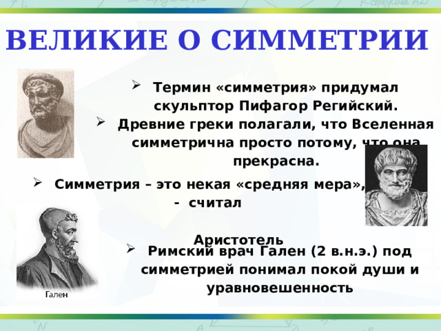 Великие о симметрии Термин «симметрия» придумал скульптор Пифагор Регийский. Древние греки полагали, что Вселенная симметрична просто потому, что она прекрасна. Симметрия – это некая «средняя мера», - считал  Аристотель Римский врач Гален (2 в.н.э.) под симметрией понимал покой души и уравновешенность 