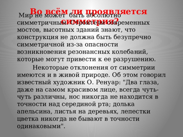 Во всём ли проявляется  симметрия?  Мир не может быть абсолютно симметричным. Строители современных мостов, высотных зданий знают, что конструкция не должна быть безупречно симметричной из-за опасности возникновения резонансных колебаний, которые могут привести к ее разрушению.  Некоторые отклонения от симметрии имеются и в живой природе. Об этом говорил известный художник О. Ренуар: 
