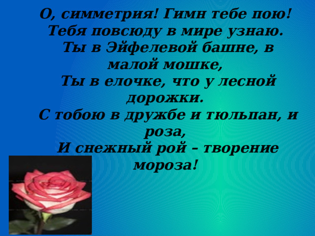 О, симметрия! Гимн тебе пою!  Тебя повсюду в мире узнаю.  Ты в Эйфелевой башне, в малой мошке,  Ты в елочке, что у лесной дорожки.  С тобою в дружбе и тюльпан, и роза,  И снежный рой – творение мороза!     
