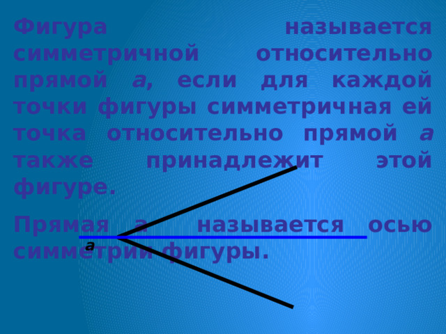 Фигура называется симметричной относительно прямой а , если для каждой точки фигуры симметричная ей точка относительно прямой а также принадлежит этой фигуре. Прямая а называется осью симметрии фигуры. а 