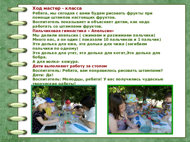 Ход мастер - класса Ребята, мы сегодня с вами будем рисовать фрукты при помощи штампов настоящих фруктов. Воспитатель показывает и объясняет детям, как надо работать со штампами фруктов. Пальчиковая гимнастика « Апельсин» Мы делили апельсин ( сжимаем и разжимаем пальчики) Много нас, а он один ( показали 10 пальчиков и 1 пальчик) Эта долька для ежа, эта долька для чижа (загибаем пальчики по одному) Эта долька для утят, эта долька для котят,Эта долька для бобра. А для волка- кожура. Дети выполняют работу за столом Воспитатель: Ребята, вам понравилось рисовать штампами? Дети: Да! Воспитатель: Молодцы, ребята! У вас получились чудесные творческие работы! 