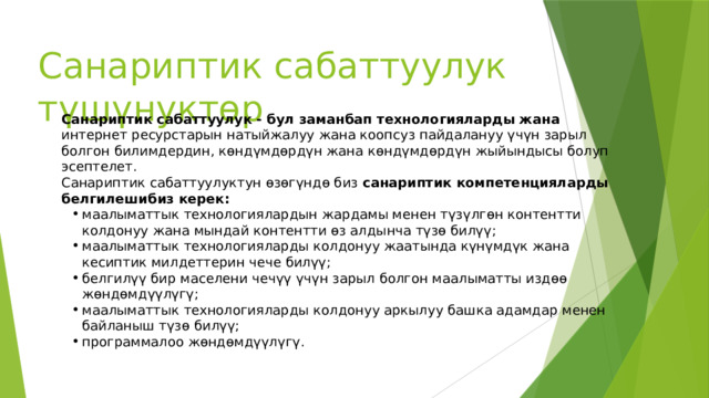 Санариптик сабаттуулук түшүнуктөр Санариптик сабаттуулук - бул заманбап технологияларды жана интернет ресурстарын натыйжалуу жана коопсуз пайдалануу үчүн зарыл болгон билимдердин, көндүмдөрдүн жана көндүмдөрдүн жыйындысы болуп эсептелет. Санариптик сабаттуулуктун өзөгүндө биз санариптик компетенцияларды белгилешибиз керек: маалыматтык технологиялардын жардамы менен түзүлгөн контентти колдонуу жана мындай контентти өз алдынча түзө билүү; маалыматтык технологияларды колдонуу жаатында күнүмдүк жана кесиптик милдеттерин чече билүү; белгилүү бир маселени чечүү үчүн зарыл болгон маалыматты издөө жөндөмдүүлүгү; маалыматтык технологияларды колдонуу аркылуу башка адамдар менен байланыш түзө билүү; программалоо жөндөмдүүлүгү. 