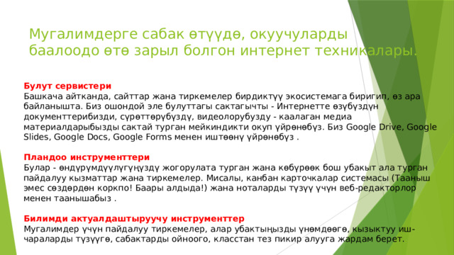 Мугалимдерге сабак өтүүдө, окуучуларды баалоодо өтө зарыл болгон интернет техникалары. Булут сервистери Башкача айтканда, сайттар жана тиркемелер бирдиктүү экосистемага биригип, өз ара байланышта. Биз ошондой эле булуттагы сактагычты - Интернетте өзүбүздүн документтерибизди, сүрөттөрүбүздү, видеолорубузду - каалаган медиа материалдарыбызды сактай турган мейкиндикти окуп үйрөнөбүз. Биз Google Drive, Google Slides, Google Docs, Google Forms менен иштөөнү үйрөнөбүз . Пландоо инструменттери Булар - өндүрүмдүүлүгүңүздү жогорулата турган жана көбүрөөк бош убакыт ала турган пайдалуу кызматтар жана тиркемелер. Мисалы, канбан карточкалар системасы (Тааныш эмес сөздөрдөн коркпо! Баары алдыда!) жана ноталарды түзүү үчүн веб-редакторлор менен таанышабыз . Билимди актуалдаштыруучу инструменттер Мугалимдер үчүн пайдалуу тиркемелер, алар убактыңызды үнөмдөөгө, кызыктуу иш-чараларды түзүүгө, сабактарды ойноого, класстан тез пикир алууга жардам берет. 