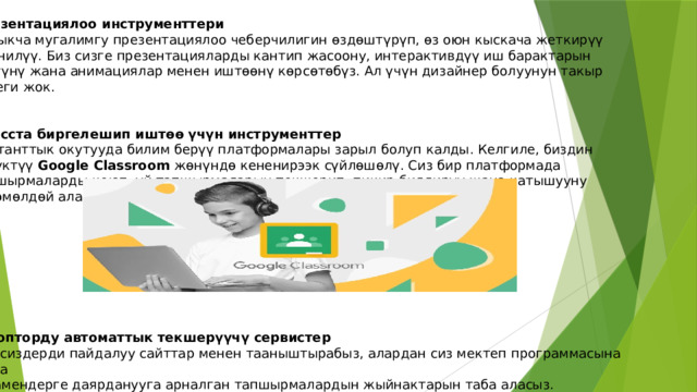 Презентациялоо инструменттери Айрыкча мугалимгу презентациялоо чеберчилигин өздөштүрүп, өз оюн кыскача жеткирүү маанилүү. Биз сизге презентацияларды кантип жасоону, интерактивдүү иш барактарын түзүүнү жана анимациялар менен иштөөнү көрсөтөбүз. Ал үчүн дизайнер болуунун такыр кереги жок. Класста биргелешип иштөө үчүн инструменттер Дистанттык окутууда билим берүү платформалары зарыл болуп калды. Келгиле, биздин сүйүктүү Google Classroom жөнүндө кененирээк сүйлөшөлү. Сиз бир платформада тапшырмаларды коюп, үй тапшырмаларын текшерип, пикир билдирүү жана катышууну көзөмөлдөй аласыз. Жоопторду автоматтык текшерүүчү сервистер Биз сиздерди пайдалуу сайттар менен тааныштырабыз, алардан сиз мектеп программасына жана экзамендерге даярданууга арналган тапшырмалардын жыйнактарын таба аласыз. 