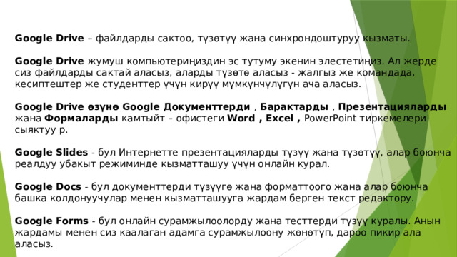 Google Drive – файлдарды сактоо, түзөтүү жана синхрондоштуруу кызматы. Google Drive жумуш компьютериңиздин эс тутуму экенин элестетиңиз. Ал жерде сиз файлдарды сактай аласыз, аларды түзөтө аласыз - жалгыз же командада, кесиптештер же студенттер үчүн кирүү мүмкүнчүлүгүн ача аласыз. Google Drive өзүнө Google Документтерди , Барактарды , Презентацияларды жана Формаларды камтыйт – офистеги Word , Excel , PowerPoint тиркемелери сыяктуу р. Google Slides - бул Интернетте презентацияларды түзүү жана түзөтүү, алар боюнча реалдуу убакыт режиминде кызматташуу үчүн онлайн курал. Google Docs - бул документтерди түзүүгө жана форматтоого жана алар боюнча башка колдонуучулар менен кызматташууга жардам берген текст редактору. Google Forms - бул онлайн сурамжылоолорду жана тесттерди түзүү куралы. Анын жардамы менен сиз каалаган адамга сурамжылоону жөнөтүп, дароо пикир ала аласыз. 