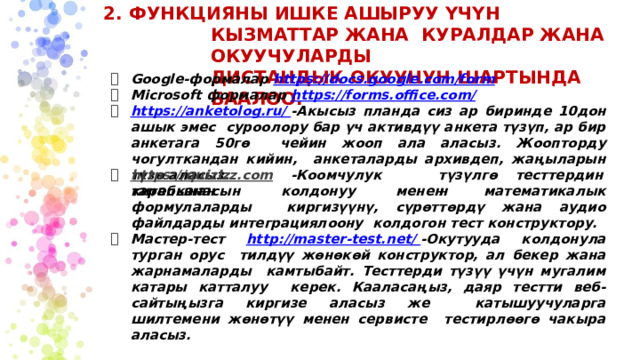 2. ФУНКЦИЯНЫ ИШКЕ АШЫРУУ ҮЧҮН КЫЗМАТТАР ЖАНА КУРАЛДАР ЖАНА ОКУУЧУЛАРДЫ  ДИСТАНДЫК ОКУУНУН ШАРТЫНДА БААЛОО. Google-формалар  https://docs.google.com/form Microsoft формалар  https://forms.office.com/ https://anketolog.ru/ -Акысыз планда сиз ар биринде 10дон ашык эмес суроолору бар үч активдүү анкета түзүп, ар бир анкетага 50гө чейин жооп ала аласыз. Жоопторду чогулткандан кийин, анкеталарды архивдеп, жаңыларын түзө аласыз. https://quizizz.com  -Коомчулук  тарабынан түзүлгөн тесттердин китепканасын колдонуу менен математикалык формулаларды киргизүүнү, сүрөттөрдү жана аудио файлдарды интеграциялоону колдогон тест конструктору. Мастер-тест  http://master-test.net/ -Окутууда колдонула турган орус тилдүү жөнөкөй конструктор, ал бекер жана жарнамаларды камтыбайт. Тесттерди түзүү үчүн мугалим катары катталуу керек. Кааласаңыз, даяр тестти веб-сайтыңызга киргизе аласыз же катышуучуларга шилтемени жөнөтүү менен сервисте тестирлөөгө чакыра аласыз. 
