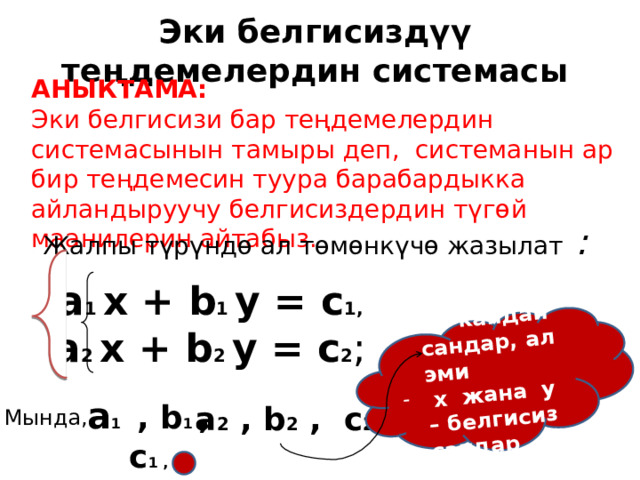 Ар кандай сандар, ал эми  х жана у – белгисиз сандар Эки белгисиздүү теңдемелердин системасы АНЫКТАМА: Эки белгисизи бар теңдемелердин системасынын тамыры деп, системанын ар бир теңдемесин туура барабардыкка айландыруучу белгисиздердин түгөй маанилерин айтабыз. Жалпы түрүндө ал төмөнкүчө жазылат : а 1 х + b 1 y = c 1, а 2 х + b 2 y = c 2 ; а 1 , b 1 , c 1 , а 2 , b 2 , c 2 Мында, 