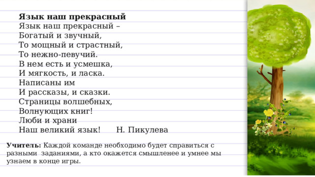 Язык наш прекрасный  Язык наш прекрасный –  Богатый и звучный,  То мощный и страстный,  То нежно-певучий.  В нем есть и усмешка,  И мягкость, и ласка.  Написаны им  И рассказы, и сказки.  Страницы волшебных,  Волнующих книг!  Люби и храни  Наш великий язык!      Н. Пикулева  Учитель:  Каждой команде необходимо будет справиться с разными  заданиями, а кто окажется смышленее и умнее мы узнаем в конце игры. 