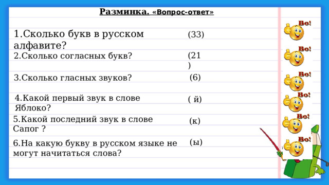 Разминка.  «Вопрос-ответ» 1.Сколько букв в русском алфавите? (33) (21) 2.Сколько согласных букв? (6) 3.Сколько гласных звуков? 4.Какой первый звук в слове  Яблоко?  ( й) 5.Какой последний звук в слове Сапог ? (к) (ы) 6.На какую букву в русском языке не могут начитаться слова? 