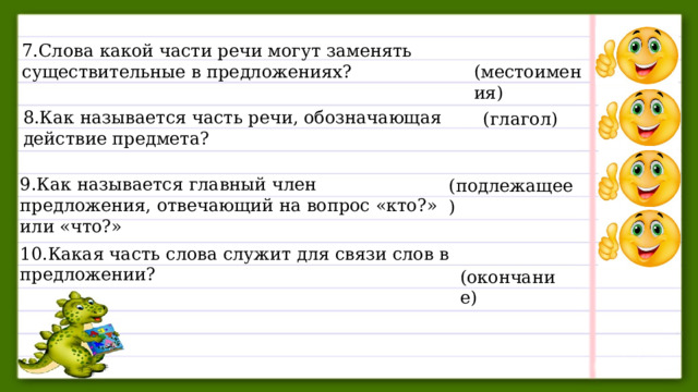 7.Слова какой части речи могут заменять существительные в предложениях?      (местоимения) 8.Как называется часть речи, обозначающая действие предмета?  (глагол) 9.Как называется главный член предложения, отвечающий на вопрос «кто?» или «что?» (подлежащее) 10.Какая часть слова служит для связи слов в предложении?  (окончание) 